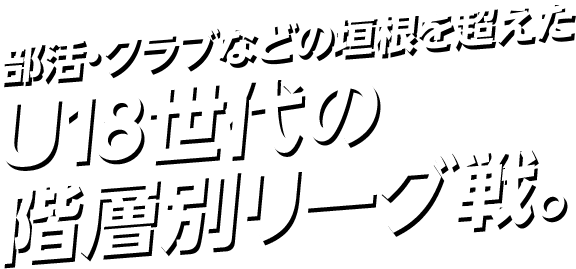 部活・クラブなどの垣根を超えたU18世代の階層別リーグ戦。